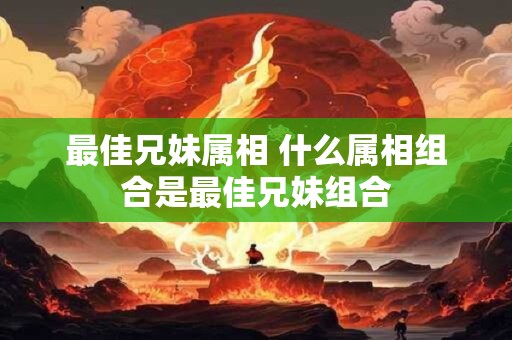 最佳兄妹属相 什么属相组合是最佳兄妹组合