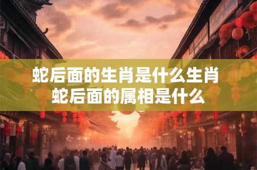 蛇后面的生肖是什么生肖 蛇后面的属相是什么