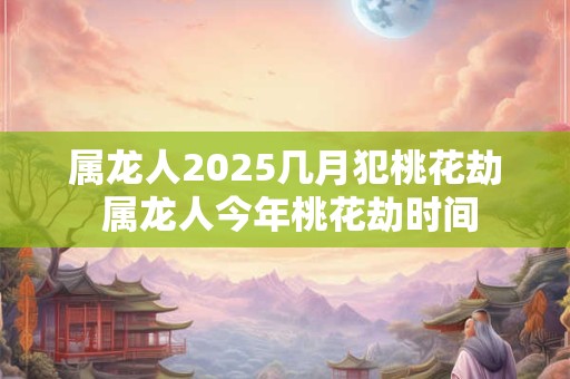 属龙人2025几月犯桃花劫 属龙人今年桃花劫时间