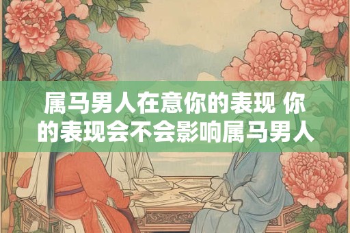 属马男人在意你的表现 你的表现会不会影响属马男人的看法