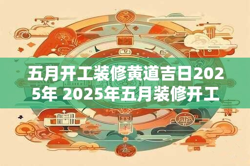 五月开工装修黄道吉日2025年 2025年五月装修开工黄道吉日是哪天