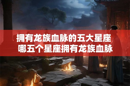 拥有龙族血脉的五大星座 哪五个星座拥有龙族血脉