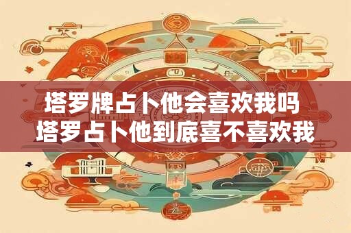 塔罗牌占卜他会喜欢我吗 塔罗占卜他到底喜不喜欢我