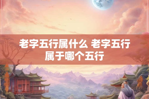 老字五行属什么 老字五行属于哪个五行