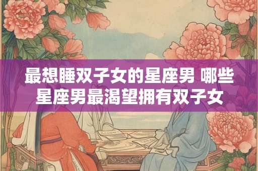 最想睡双子女的星座男 哪些星座男最渴望拥有双子女