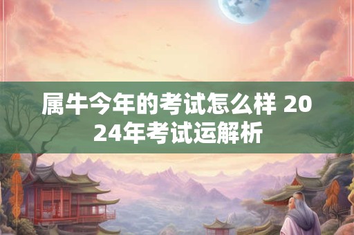 属牛今年的考试怎么样 2024年考试运解析