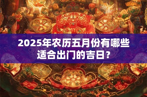 2025年农历五月份有哪些适合出门的吉日? 2025年农历五月份有哪些适合出门的吉日?
