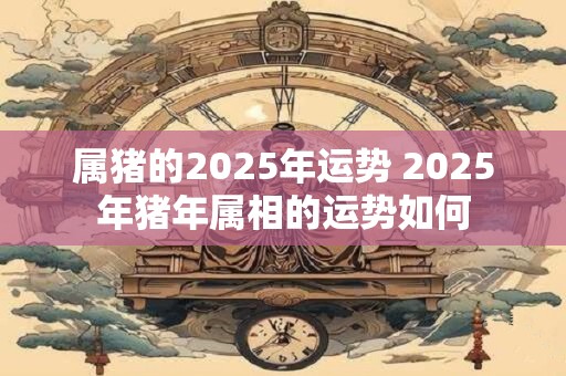 属猪的2025年运势 2025年猪年属相的运势如何