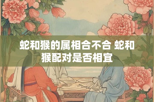 蛇和猴的属相合不合 蛇和猴配对是否相宜