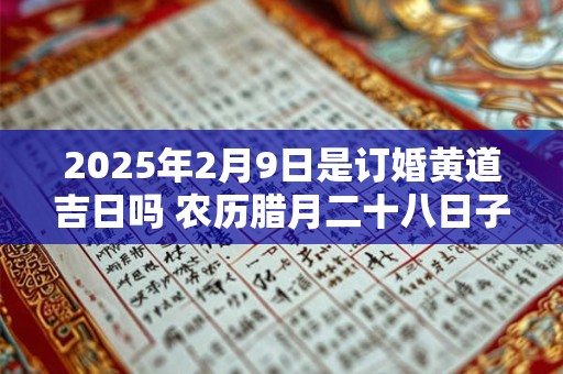 2025年2月9日是订婚黄道吉日吗 农历腊月二十八日子好吗