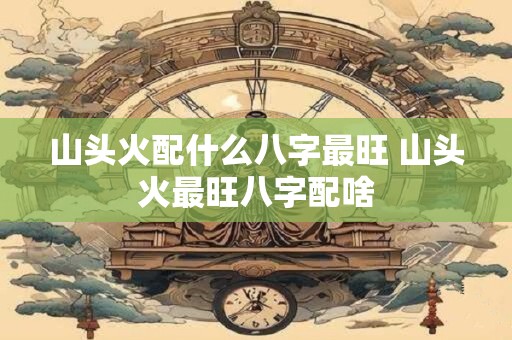 山头火配什么八字最旺 山头火最旺八字配啥