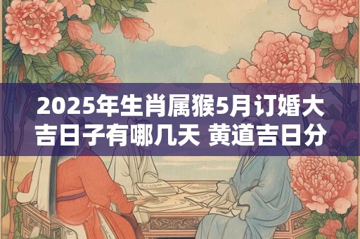 2025年生肖属猴5月订婚大吉日子有哪几天 黄道吉日分析