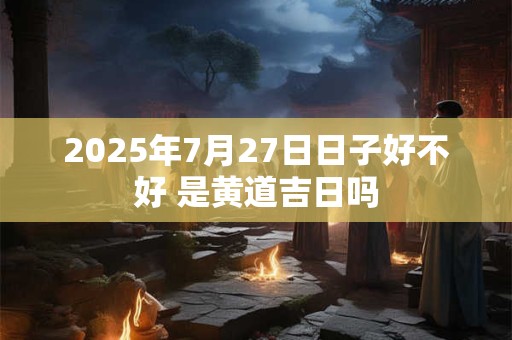 2025年7月27日日子好不好 是黄道吉日吗