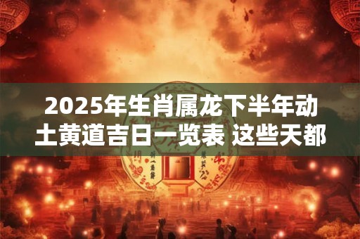 2025年生肖属龙下半年动土黄道吉日一览表 这些天都不错