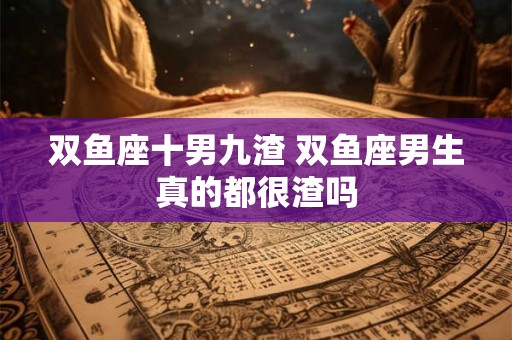 双鱼座十男九渣 双鱼座男生真的都很渣吗