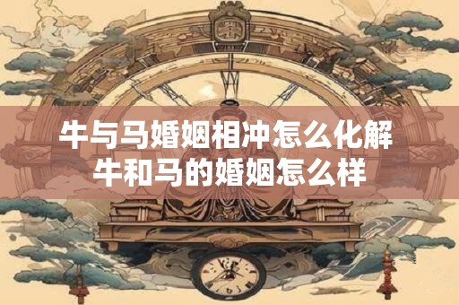 牛与马婚姻相冲怎么化解 牛和马的婚姻怎么样