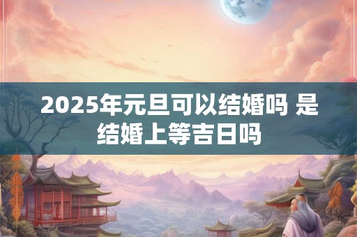 2025年元旦可以结婚吗 是结婚上等吉日吗