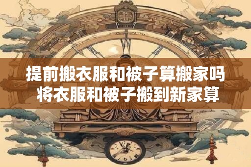 提前搬衣服和被子算搬家吗 将衣服和被子搬到新家算不算搬家之前的一部分