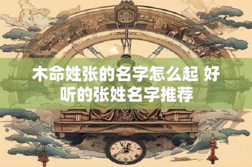 木命姓张的名字怎么起 好听的张姓名字推荐