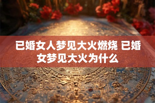 已婚女人梦见大火燃烧 已婚女梦见大火为什么