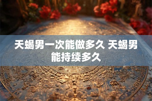 天蝎男一次能做多久 天蝎男能持续多久