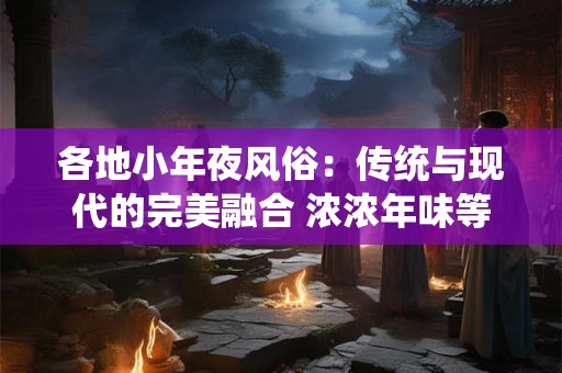 各地小年夜风俗：传统与现代的完美融合 浓浓年味等你来体验