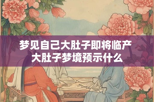 梦见自己大肚子即将临产 大肚子梦境预示什么 梦见自己大肚子即将临产 大肚子梦境预示什么