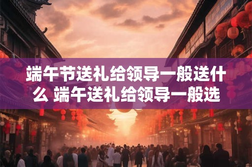 端午节送礼给领导一般送什么 端午送礼给领导一般选啥