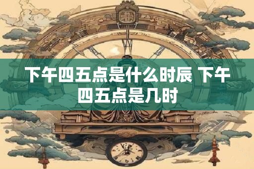 下午四五点是什么时辰 下午四五点是几时