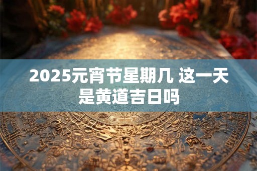 2025元宵节星期几 这一天是黄道吉日吗