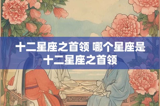 十二星座之首领 哪个星座是十二星座之首领 十二星座之首领 哪个星座是十二星座之首领