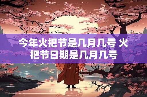 今年火把节是几月几号 火把节日期是几月几号