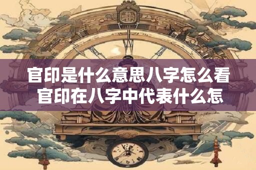官印是什么意思八字怎么看 官印在八字中代表什么怎么查看
