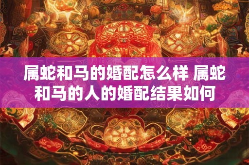 属蛇和马的婚配怎么样 属蛇和马的人的婚配结果如何