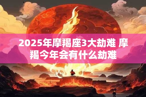 2025年摩羯座3大劫难 摩羯今年会有什么劫难