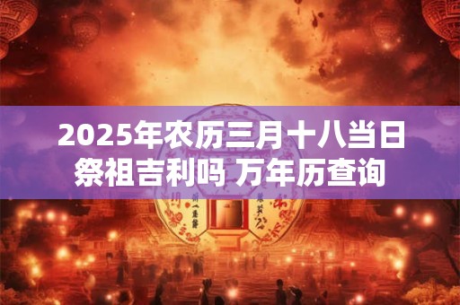 2025年农历三月十八当日祭祖吉利吗 万年历查询