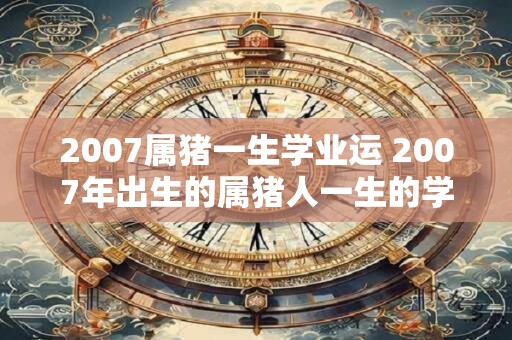 2007属猪一生学业运 2007年出生的属猪人一生的学业运势如何