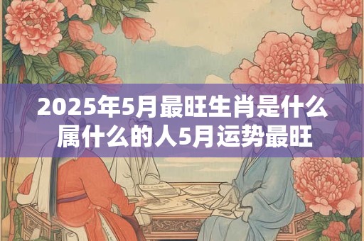 2025年5月最旺生肖是什么 属什么的人5月运势最旺