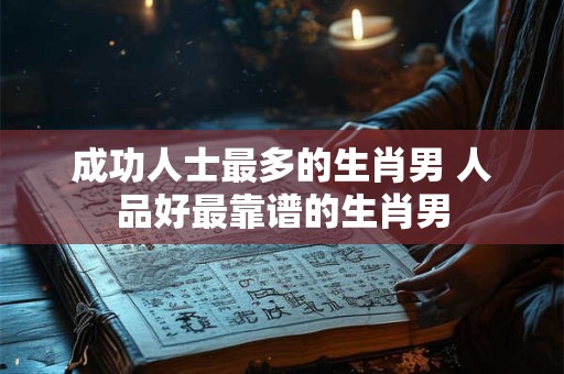 成功人士最多的生肖男 人品好最靠谱的生肖男
