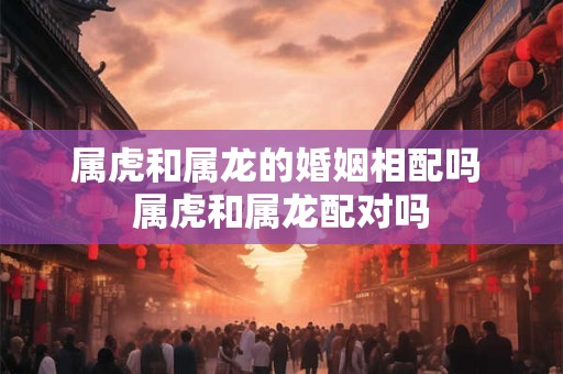 属虎和属龙的婚姻相配吗 属虎和属龙配对吗