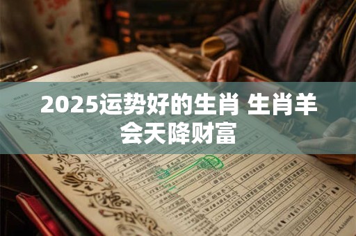 2025运势好的生肖 生肖羊会天降财富