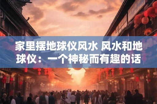 家里摆地球仪风水 风水和地球仪：一个神秘而有趣的话题