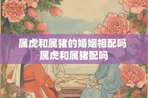 属虎和属猪的婚姻相配吗 属虎和属猪配吗