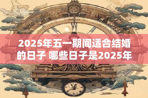 2025年五一期间适合结婚的日子 哪些日子是2025年五一结婚的好日子