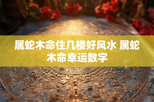 属蛇木命住几楼好风水 属蛇木命幸运数字