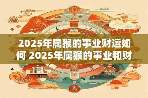 2025年属猴的事业财运如何 2025年属猴的事业和财运走向