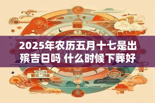 2025年农历五月十七是出殡吉日吗 什么时候下葬好 2025年农历五月十七是出殡吉日吗 什么时候下葬好
