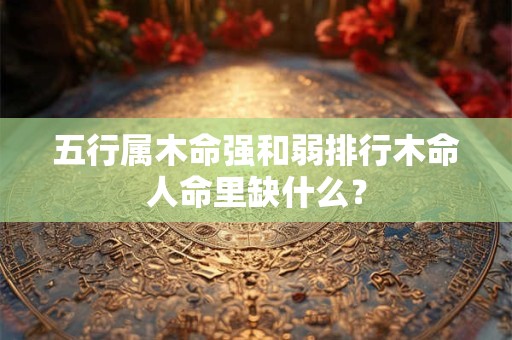 五行属木命强和弱排行木命人命里缺什么? 五行属木命强和弱排行木命人命里缺什么?