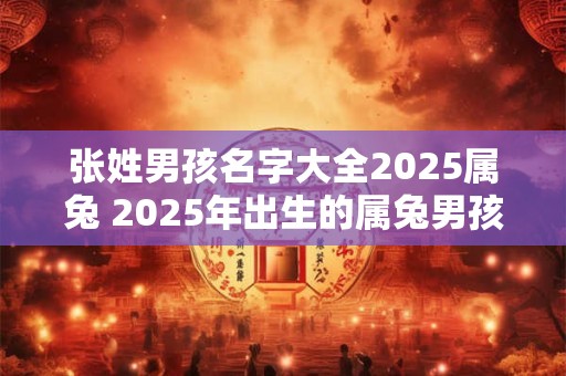 张姓男孩名字大全2025属兔 2025年出生的属兔男孩可以取哪些姓氏和名字呢张姓男孩名字大全拿来参考