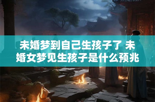 未婚梦到自己生孩子了 未婚女梦见生孩子是什么预兆